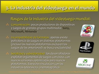3. La industria del videojuego3. La industria del videojuego en el mundoen el mundo
 ConcentraciónConcentración:: pocos productores de dispositivospocos productores de dispositivos
y juegos de grandes grupos multimedia:y juegos de grandes grupos multimedia: Sony,
Microsoft, Nintendo..
 Incompatibilidad de formatosIncompatibilidad de formatos:: apenas existeapenas existe
polivalencia de juegos en distintas plataformaspolivalencia de juegos en distintas plataformas
(incluso las nuevas plataformas excluyen los(incluso las nuevas plataformas excluyen los
juegos de las anteriores): se busca exclusividad.juegos de las anteriores): se busca exclusividad.
 Serialidad y subsidiariedadSerialidad y subsidiariedad:: los desarrolladoreslos desarrolladores
explotan argumentos de juegos con éxito, conexplotan argumentos de juegos con éxito, con
nuevas versiones optimizadas para nuevasnuevas versiones optimizadas para nuevas
plataformas. Estrecha vinculación con lasplataformas. Estrecha vinculación con las
industrias televisiva y cinematográfica.industrias televisiva y cinematográfica.
Rasgos de la industria del videojuego mundial:Rasgos de la industria del videojuego mundial:
Estructura de la Comunicación • 4º Periodismo • Facultad de Comunicación UPSA • Prof. Luis Miguel Pedrero Esteban
 