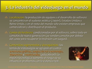 3. La industria del videojuego3. La industria del videojuego en el mundoen el mundo
 LocalizaciónLocalización:: la producción de equipos y el desarrollo dela producción de equipos y el desarrollo de softwaresoftware
se concentra en el sudeste asiático (Japón), Estados Unidos yse concentra en el sudeste asiático (Japón), Estados Unidos y
Reino Unido, y en el resto del mundo sólo existen empresas queReino Unido, y en el resto del mundo sólo existen empresas que
comercializan y distribuyen el producto.comercializan y distribuyen el producto.
 Costes deCostes de hardwarehardware condicionados por elcondicionados por el softwaresoftware, sobre todo en, sobre todo en
consolas de nueva generación (se venden consolas por debajoconsolas de nueva generación (se venden consolas por debajo
del coste para recuperar la inversión con juegos).del coste para recuperar la inversión con juegos).
 Contenidos segmentados y desreguladosContenidos segmentados y desregulados:: loslos
temas de videojuegos se agrupan en cuatro:temas de videojuegos se agrupan en cuatro:
aventuras gráficas, juegos de rol o estrategia,aventuras gráficas, juegos de rol o estrategia,
deportivosdeportivos yy tradicionalestradicionales (educativos). La(educativos). La
mejora tecnológica aumenta el riesgo de sumejora tecnológica aumenta el riesgo de su
influencia: problemas con la violencia realinfluencia: problemas con la violencia real..
Estructura de la Comunicación • 4º Periodismo • Facultad de Comunicación UPSA • Prof. Luis Miguel Pedrero Esteban
 