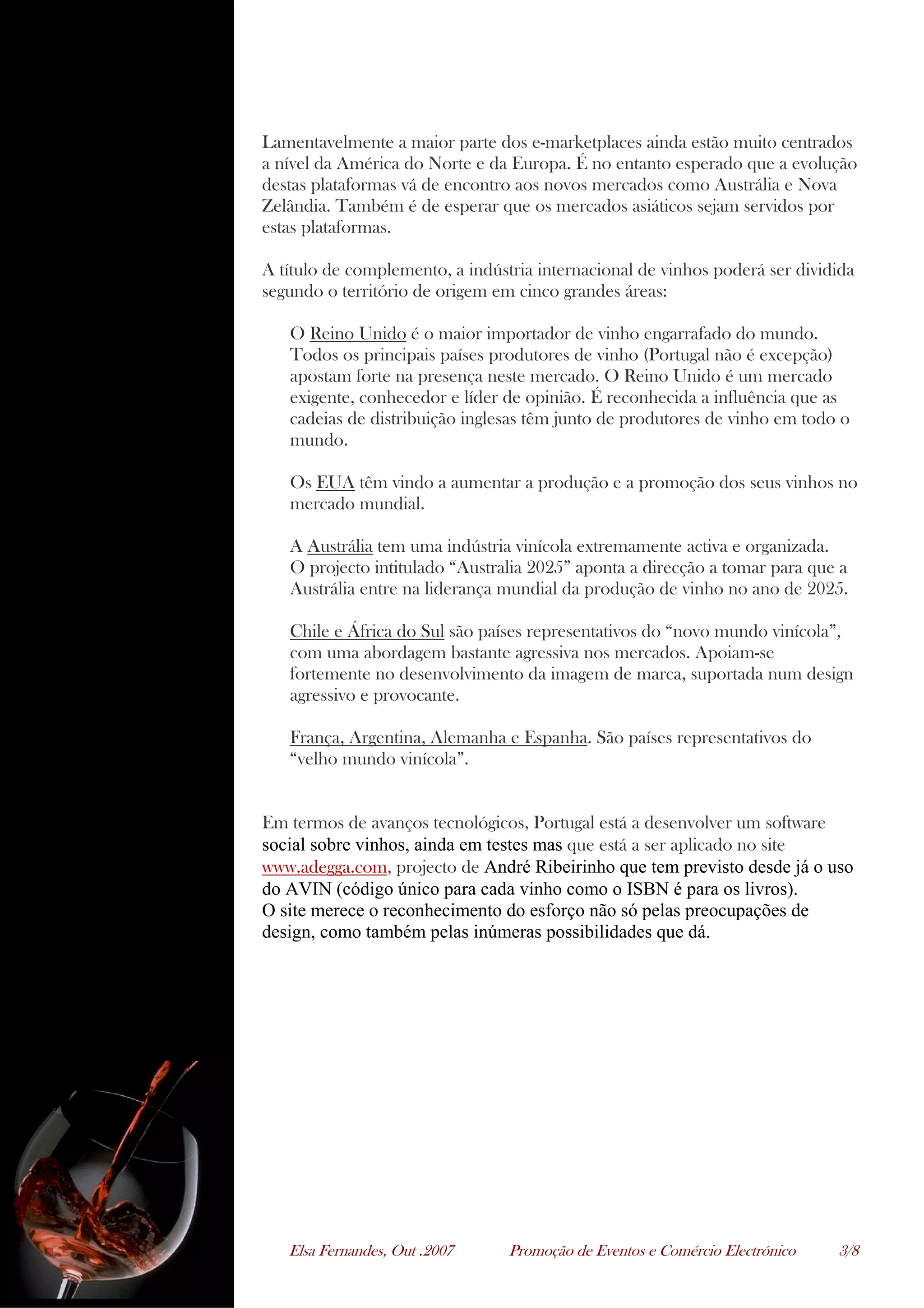 Elsa Fernandes, Out .2007 Promoção de Eventos e Comércio Electrónico 3/8
Lamentavelmente a maior parte dos e-marketplaces ainda estão muito centrados
a nível da América do Norte e da Europa. É no entanto esperado que a evolução
destas plataformas vá de encontro aos novos mercados como Austrália e Nova
Zelândia. Também é de esperar que os mercados asiáticos sejam servidos por
estas plataformas.
A título de complemento, a indústria internacional de vinhos poderá ser dividida
segundo o território de origem em cinco grandes áreas:
O Reino Unido é o maior importador de vinho engarrafado do mundo.
Todos os principais países produtores de vinho (Portugal não é excepção)
apostam forte na presença neste mercado. O Reino Unido é um mercado
exigente, conhecedor e líder de opinião. É reconhecida a influência que as
cadeias de distribuição inglesas têm junto de produtores de vinho em todo o
mundo.
Os EUA têm vindo a aumentar a produção e a promoção dos seus vinhos no
mercado mundial.
A Austrália tem uma indústria vinícola extremamente activa e organizada.
O projecto intitulado “Australia 2025” aponta a direcção a tomar para que a
Austrália entre na liderança mundial da produção de vinho no ano de 2025.
Chile e África do Sul são países representativos do “novo mundo vinícola”,
com uma abordagem bastante agressiva nos mercados. Apoiam-se
fortemente no desenvolvimento da imagem de marca, suportada num design
agressivo e provocante.
França, Argentina, Alemanha e Espanha. São países representativos do
“velho mundo vinícola”.
Em termos de avanços tecnológicos, Portugal está a desenvolver um software
social sobre vinhos, ainda em testes mas que está a ser aplicado no site
www.adegga.com, projecto de André Ribeirinho que tem previsto desde já o uso
do AVIN (código único para cada vinho como o ISBN é para os livros).
O site merece o reconhecimento do esforço não só pelas preocupações de
design, como também pelas inúmeras possibilidades que dá.
 