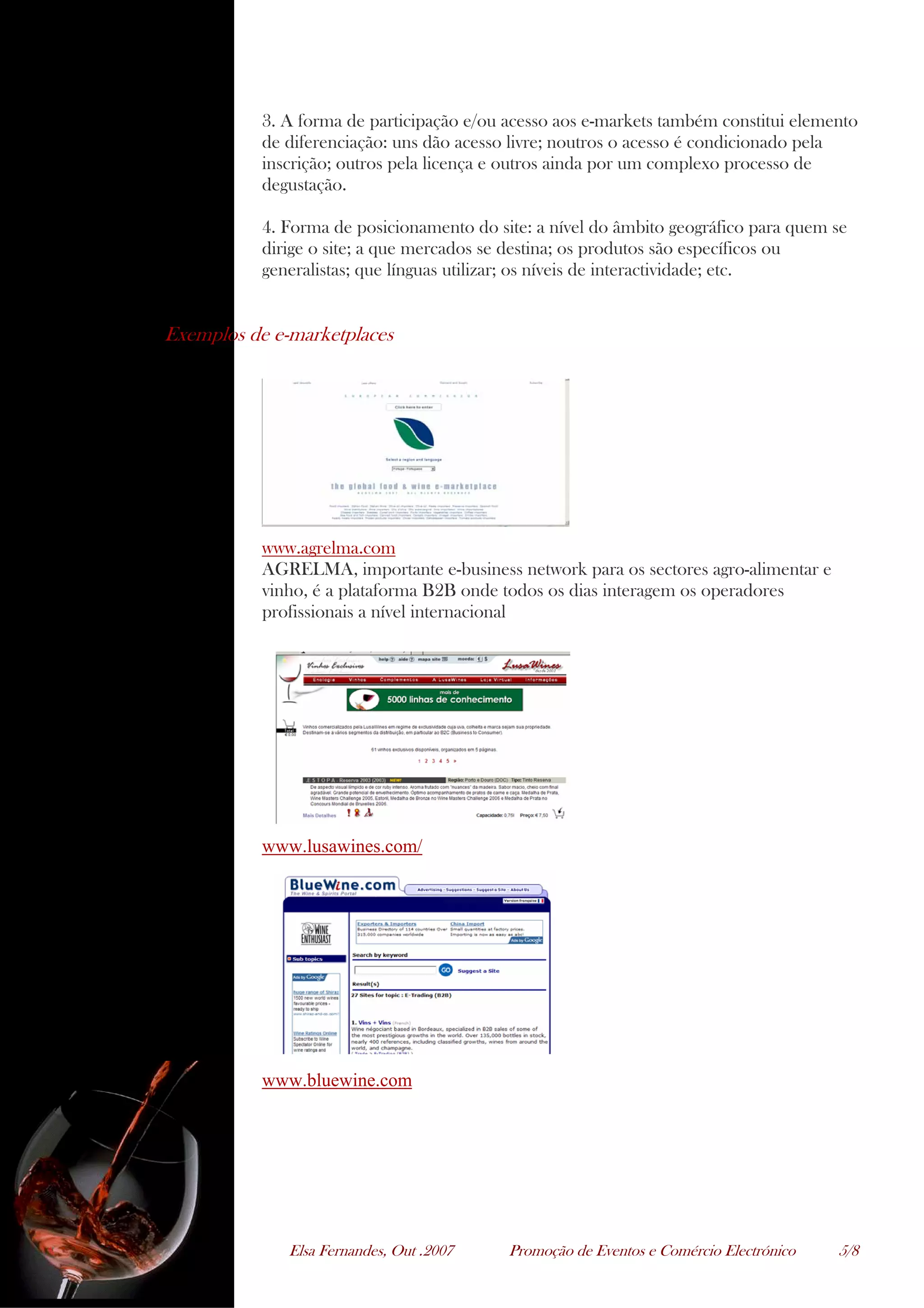 Elsa Fernandes, Out .2007 Promoção de Eventos e Comércio Electrónico 5/8
3. A forma de participação e/ou acesso aos e-markets também constitui elemento
de diferenciação: uns dão acesso livre; noutros o acesso é condicionado pela
inscrição; outros pela licença e outros ainda por um complexo processo de
degustação.
4. Forma de posicionamento do site: a nível do âmbito geográfico para quem se
dirige o site; a que mercados se destina; os produtos são específicos ou
generalistas; que línguas utilizar; os níveis de interactividade; etc.
Exemplos de e-marketplaces
www.agrelma.com
AGRELMA, importante e-business network para os sectores agro-alimentar e
vinho, é a plataforma B2B onde todos os dias interagem os operadores
profissionais a nível internacional
www.lusawines.com/
www.bluewine.com
 