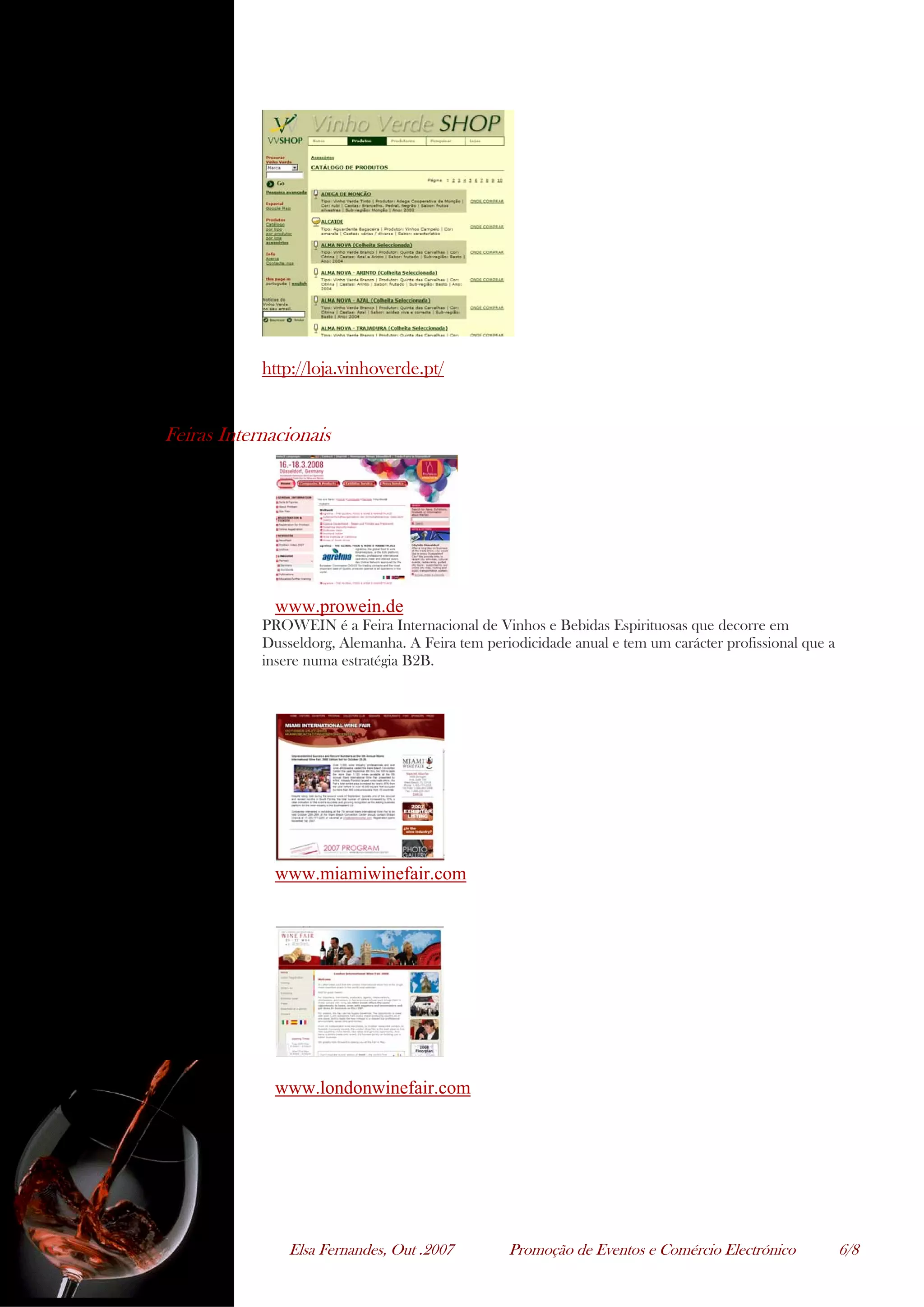 Elsa Fernandes, Out .2007 Promoção de Eventos e Comércio Electrónico 6/8
http://loja.vinhoverde.pt/
Feiras Internacionais
www.prowein.de
PROWEIN é a Feira Internacional de Vinhos e Bebidas Espirituosas que decorre em
Dusseldorg, Alemanha. A Feira tem periodicidade anual e tem um carácter profissional que a
insere numa estratégia B2B.
www.miamiwinefair.com
www.londonwinefair.com
 