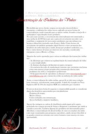Elsa Fernandes, Out .2007 Promoção de Eventos e Comércio Electrónico 2/8
1. Breve Caracterização da indústria dos vinhos em termos de
produtores, B2B e e-marketplace.
Caracterização da Indústria dos Vinhos
Há medida que novos clientes surgem em mercados desenvolvidos e
emergentes, a indústria dos vinhos tem-se aplicado em novas formas de
comercialização, tendo avançado para as opções on-line, levando a criação de e-
marketplaces especializados nestes produtos.
Nos anos mais recentes, o crescimento da comercialização tem aumentado a
uma média de 25.000 litros por ano e para este crescimento tem tido o seu
contributo o surgimento de novos países produtores que não tinham esta
herança cultural tão enraizada como França e Itália. Como factores de
crescimento são também apontados alguns factores como: promoção dos
benefícios do vinho tinto para a saúde, desejo por produtos ocidentais, e.o..
Este e outros factores levaram aos interesses de mercados considerados
emergentes como a Rússia e a China.
Algumas das razões apontadas para o atrasa na utilização das transacções on-line
são:
- As diferenças que existem na regulamentação da comercialização do vinho
e a sua complexidade;
- As distintas abordagens da Internet em países europeus;
- A resistência das redes de marketing já existentes que encararam esta forma
como uma ameaça, já que permitia uma comunicação directa entre
produtores de vinho e compradores profissionais
- O desaparecimento de operadores na Internet como www.winetrade.com e
www.b2bwine.com que criaram descrédito na indústria do vinho on-line
Assim, a comercialização do vinho on-line, apesar de ter tido uma evolução
lenta, tornou-se, recentemente, muito popular. A título de exemplo em Nova
Inglaterra (EUA) 50% dos negócios B2B são conduzidos por e-markets
O sucesso desta nova forma de negociar é compreendida quando se consideram
alguns dos benefícios apresentados por esta plataforma:
Poupança de tempo,
Menor esforço,
Custos reduzidos em comunicação,
Acesso facilitado a negócios familiares.
Apesar das vantagens as cadeias de distribuição ainda jogam pelo seguro,
preferindo um contacto pessoal de forma a ultrapassar o anonimato que ainda se
considera arriscado. Também algumas leis proibitivas de determinados países
dificultam a comercialização do álcool on-line. E como os e-markets do vinho
estão mais vocacionados para pequenos operadores, ainda está por descobrir se
os grandes consórcios encaram estes novos formatos como ameaça ou como
oportunidade.
 