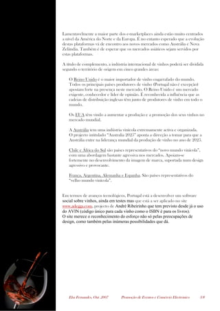 Elsa Fernandes, Out .2007 Promoção de Eventos e Comércio Electrónico 3/8
Lamentavelmente a maior parte dos e-marketplaces ainda estão muito centrados
a nível da América do Norte e da Europa. É no entanto esperado que a evolução
destas plataformas vá de encontro aos novos mercados como Austrália e Nova
Zelândia. Também é de esperar que os mercados asiáticos sejam servidos por
estas plataformas.
A título de complemento, a indústria internacional de vinhos poderá ser dividida
segundo o território de origem em cinco grandes áreas:
O Reino Unido é o maior importador de vinho engarrafado do mundo.
Todos os principais países produtores de vinho (Portugal não é excepção)
apostam forte na presença neste mercado. O Reino Unido é um mercado
exigente, conhecedor e líder de opinião. É reconhecida a influência que as
cadeias de distribuição inglesas têm junto de produtores de vinho em todo o
mundo.
Os EUA têm vindo a aumentar a produção e a promoção dos seus vinhos no
mercado mundial.
A Austrália tem uma indústria vinícola extremamente activa e organizada.
O projecto intitulado “Australia 2025” aponta a direcção a tomar para que a
Austrália entre na liderança mundial da produção de vinho no ano de 2025.
Chile e África do Sul são países representativos do “novo mundo vinícola”,
com uma abordagem bastante agressiva nos mercados. Apoiam-se
fortemente no desenvolvimento da imagem de marca, suportada num design
agressivo e provocante.
França, Argentina, Alemanha e Espanha. São países representativos do
“velho mundo vinícola”.
Em termos de avanços tecnológicos, Portugal está a desenvolver um software
social sobre vinhos, ainda em testes mas que está a ser aplicado no site
www.adegga.com, projecto de André Ribeirinho que tem previsto desde já o uso
do AVIN (código único para cada vinho como o ISBN é para os livros).
O site merece o reconhecimento do esforço não só pelas preocupações de
design, como também pelas inúmeras possibilidades que dá.
 