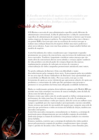 Elsa Fernandes, Out .2007 Promoção de Eventos e Comércio Electrónico 7/8
3. Escolha um modelo de negócio entre os estudados que
possa contribuir para a melhoria da performance da
indústria dos vinhos. Justifique a sua escolha.
Modelo de Negócios
O E-Business necessita de uma administração específica sendo diferente da
administração convencional. A falta de planeamento e a falta de características
específicas de administração de empresas virtuais foram os factores que levaram
muitas empresas da riqueza à pobreza. Na experiência on-line com o cliente e
em portais B2B o foco tem que estar na excelência do serviço; tem que se
realizar uma avaliação financeira do negócio; definir uma marca poderosa e
atrair novos talentos. A par com estas boas práticas é imprescindível definir um
modelo de negócio:
A nível da indústria dos vinhos consideramos que é importante responder
prontamente aos avanços da concorrência, seja em termos de tradicionais ou de
novos mercados. Também é importante considerar outras ameaças que vão
muito além da concorrência directa: novas atitudes e crenças; opções saudáveis
de vida; produtos sem álcool; poder de compra; dispersão das marcas;
regulamentações próprias de cada país em termos de consumo e
comercialização de vinho; campanhas promocionais anti-álcool; entre outros.
No geral a utilização da Internet é feita com dificuldade e muito
desconhecimento pelas vantagens deste meio. A preocupação pelas necessidades
de um novo tipo de clientes (utilizadores de Internet) é uma oportunidade para
os envolvidos no Mundo do vinho. Por essas razões, tem que se criar
ferramentas de apoio ao sector vitivinícola que apresentem soluções de apoio aos
produtores e comerciantes de vinho que lhes permitam estar presentes e
promover os seus produtos da forma mais adequada à realidade da Internet.
Dadas as condicionantes próprias desta indústria optamos pelo Modelo RJS que
permite uma visão estratégica em termos de marcas múltiplas, tanto da lado da
oferta como do lado da procura.
Estamos crentes que todos estão de acordo quando se define estrategicamente a
performance do vinho num base de cooperação e de rede. É actualmente
inimaginável comercializar o vinho por marcas, além de serem aos milhares nem
sempre a qualidade por elas representada é percepcionada e mesmo entendida.
Assim, teremos que partir de um modelo de negócio que comporte uma rede de
parcerias que posicionem o vinho em termos de bebida de eleição, também nos
mercados emergentes.
A nível dos mercados emergentes, nomeadamente os Asiáticos, a estratégia de
penetração passa obrigatoriamente por um trabalho conjunto da actividade,
ainda mais porque se tratam de territórios com poucas tradições no consumo
destas bebidas.
Estamos, também, convictos que a estratégia da indústria dos vinhos poderá
passar pela promoção conjunta de produtos complementares (por exemplo
copos e garrafas de decantar; velas e flores; chocolates; carnes fumadas; pão;
 