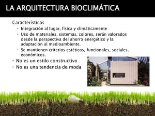 LA ARQUITECTURA BIOCLIMÁTICA
 Características
    Integración al lugar, física y climáticamente
    Uso de materiales, sistemas, colores, serán valorados
     desde la perspectiva del ahorro energético y la
     adaptación al medioambiente.
    Se mantienen criterios estéticos, funcionales, sociales,
     económicos.
  No es un estilo constructivo
  No es una tendencia de moda
 