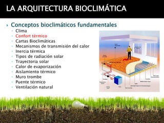 LA ARQUITECTURA BIOCLIMÁTICA

   Conceptos bioclimáticos fundamentales
    ◦   Clima
    ◦   Confort térmico
    ◦   Cartas Bioclimáticas
    ◦   Mecanismos de transmisión del calor
    ◦   Inercia térmica
    ◦   Tipos de radiación solar
    ◦   Trayectoria solar
    ◦   Calor de evaporización
    ◦   Aislamiento térmico
    ◦   Muro trombe
    ◦   Puente térmico
    ◦   Ventilación natural
 