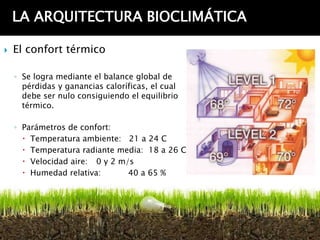 LA ARQUITECTURA BIOCLIMÁTICA

   El confort térmico

    ◦ Se logra mediante el balance global de
      pérdidas y ganancias caloríficas, el cual
      debe ser nulo consiguiendo el equilibrio
      térmico.

    ◦ Parámetros de confort:
       Temperatura ambiente: 21 a 24 C
       Temperatura radiante media: 18 a 26 C
       Velocidad aire: 0 y 2 m/s
       Humedad relativa:       40 a 65 %
 