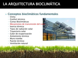 LA ARQUITECTURA BIOCLIMÁTICA

    Conceptos bioclimáticos fundamentales
     ◦   Clima
     ◦   Confort térmico
     ◦   Cartas Bioclimáticas
     ◦   Mecanismos de transmisión del calor
     ◦   Inercia térmica
     ◦   Tipos de radiación solar
     ◦   Trayectoria solar
     ◦   Calor de evaporización
     ◦   Aislamiento térmico
     ◦   Muro trombe
     ◦   Puente térmico
     ◦   Ventilación natural
 
