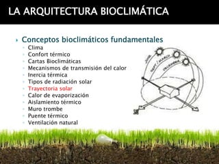 LA ARQUITECTURA BIOCLIMÁTICA

    Conceptos bioclimáticos fundamentales
     ◦   Clima
     ◦   Confort térmico
     ◦   Cartas Bioclimáticas
     ◦   Mecanismos de transmisión del calor
     ◦   Inercia térmica
     ◦   Tipos de radiación solar
     ◦   Trayectoria solar
     ◦   Calor de evaporización
     ◦   Aislamiento térmico
     ◦   Muro trombe
     ◦   Puente térmico
     ◦   Ventilación natural
 
