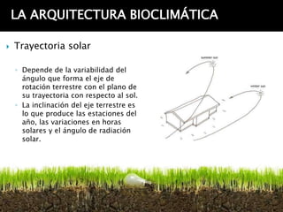 LA ARQUITECTURA BIOCLIMÁTICA

   Trayectoria solar

    ◦ Depende de la variabilidad del
      ángulo que forma el eje de
      rotación terrestre con el plano de
      su trayectoria con respecto al sol.
    ◦ La inclinación del eje terrestre es
      lo que produce las estaciones del
      año, las variaciones en horas
      solares y el ángulo de radiación
      solar.
 