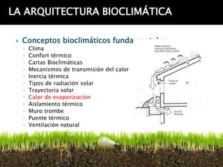 LA ARQUITECTURA BIOCLIMÁTICA

    Conceptos bioclimáticos fundamentales
     ◦   Clima
     ◦   Confort térmico
     ◦   Cartas Bioclimáticas
     ◦   Mecanismos de transmisión del calor
     ◦   Inercia térmica
     ◦   Tipos de radiación solar
     ◦   Trayectoria solar
     ◦   Calor de evaporización
     ◦   Aislamiento térmico
     ◦   Muro trombe
     ◦   Puente térmico
     ◦   Ventilación natural
 