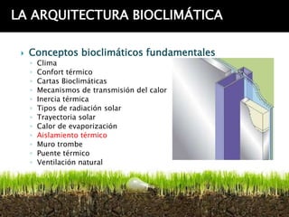 LA ARQUITECTURA BIOCLIMÁTICA

    Conceptos bioclimáticos fundamentales
     ◦   Clima
     ◦   Confort térmico
     ◦   Cartas Bioclimáticas
     ◦   Mecanismos de transmisión del calor
     ◦   Inercia térmica
     ◦   Tipos de radiación solar
     ◦   Trayectoria solar
     ◦   Calor de evaporización
     ◦   Aislamiento térmico
     ◦   Muro trombe
     ◦   Puente térmico
     ◦   Ventilación natural
 