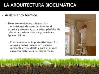 LA ARQUITECTURA BIOCLIMÁTICA

   Aislamiento térmico.

    ◦ Tiene como objetivo dificultar las
      transmisiones de calor del interior al
      exterior y viceversa, para evitar pérdidas de
      calor en estaciones frías y ganancia en
      épocas cálidas.

       El aislamiento es importantísimo en los
        muros y en los huecos acristalados
        mediante cristal doble y para el primer
        caso con materiales de mayor masa.
 