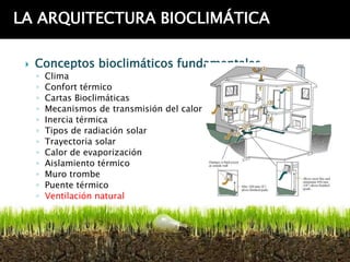 LA ARQUITECTURA BIOCLIMÁTICA

    Conceptos bioclimáticos fundamentales
     ◦   Clima
     ◦   Confort térmico
     ◦   Cartas Bioclimáticas
     ◦   Mecanismos de transmisión del calor
     ◦   Inercia térmica
     ◦   Tipos de radiación solar
     ◦   Trayectoria solar
     ◦   Calor de evaporización
     ◦   Aislamiento térmico
     ◦   Muro trombe
     ◦   Puente térmico
     ◦   Ventilación natural
 