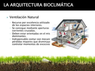 LA ARQUITECTURA BIOCLIMÁTICA

    Ventilación Natural
     ◦ Recurso por excelencia utilizado para eliminar el exceso de calor
       de los espacios interiores.
     ◦ Se consigue mediante aperturas en muros opuestos que generan
       corrientes cruzadas.
     ◦ Deben estar orientadas en el mismo sentido que los vientos
       dominantes.
     ◦ Indispensable contar con mecanismos de control para evitar
       pérdidas mayores que disminuyan la sensación de confort y
       controlar momentos de excesivo viento.
 