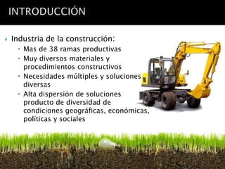    Industria de la construcción:
      Mas de 38 ramas productivas
      Muy diversos materiales y
       procedimientos constructivos
      Necesidades múltiples y soluciones
       diversas
      Alta dispersión de soluciones
       producto de diversidad de
       condiciones geográficas, económicas,
       políticas y sociales
 