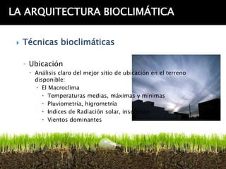 LA ARQUITECTURA BIOCLIMÁTICA

    Técnicas bioclimáticas

     ◦ Ubicación
       Análisis claro del mejor sitio de ubicación en el terreno
        disponible:
         El Macroclima
            Temperaturas medias, máximas y mínimas
            Pluviometría, higrometría
            Indices de Radiación solar, insolación
            Vientos dominantes
 