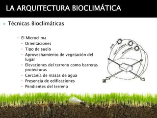 LA ARQUITECTURA BIOCLIMÁTICA

   Técnicas Bioclimáticas

        El Microclima
          Orientaciones
          Tipo de suelo
          Aprovechamiento de vegetación del
            lugar
          Elevaciones del terreno como barreras
            protectoras
          Cercanía de masas de agua
          Presencia de edificaciones
          Pendientes del terreno
 