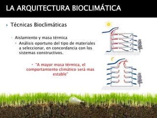 LA ARQUITECTURA BIOCLIMÁTICA

   Técnicas Bioclimáticas

    ◦ Aislamiento y masa térmica
       Análisis oportuno del tipo de materiales
        a seleccionar, en concordancia con los
        sistemas constructivos.


               “A mayor masa térmica, el
            comportamiento climático será mas
                        estable”
 