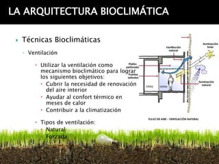 LA ARQUITECTURA BIOCLIMÁTICA

    Técnicas Bioclimáticas
     ◦ Ventilación

          Utilizar la ventilación como
           mecanismo bioclimático para lograr
           los siguientes objetivos:
            Cubrir la necesidad de renovación
             del aire interior
            Ayudar al confort térmico en
             meses de calor
            Contribuir a la climatización

          Tipos de ventilación:
            Natural
            Forzada
 