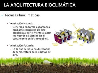 LA ARQUITECTURA BIOCLIMÁTICA

   Técnicas bioclimáticas

      Ventilación Natural:
        Generada en forma espontanea
         mediante corrientes de aire
         producidas por el viento al abrir
         los huevos existentes en el
         cerramiento de los inmuebles.

      Ventilación Forzada:
        Es la que se basa en diferencias
         de temperatura de las masas de
         aire.
 