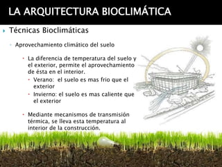 LA ARQUITECTURA BIOCLIMÁTICA
   Técnicas Bioclimáticas
    ◦ Aprovechamiento climático del suelo

         La diferencia de temperatura del suelo y
          el exterior, permite el aprovechamiento
          de ésta en el interior.
           Verano: el suelo es mas frio que el
            exterior
           Invierno: el suelo es mas caliente que
            el exterior

         Mediante mecanismos de transmisión
          térmica, se lleva esta temperatura al
          interior de la construcción.
 
