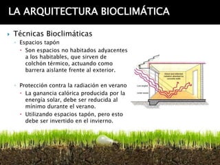 LA ARQUITECTURA BIOCLIMÁTICA

   Técnicas Bioclimáticas
    ◦ Espacios tapón
       Son espacios no habitados adyacentes
        a los habitables, que sirven de
        colchón térmico, actuando como
        barrera aislante frente al exterior.

    ◦ Protección contra la radiación en verano
       La ganancia calórica producida por la
        energía solar, debe ser reducida al
        mínimo durante el verano.
       Utilizando espacios tapón, pero esto
        debe ser invertido en el invierno.
 