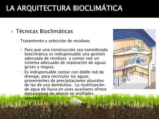 LA ARQUITECTURA BIOCLIMÁTICA


    Técnicas Bioclimáticas
     ◦ Tratamiento y selección de residuos

        Para que una construcción sea considerada
         bioclimática es indispensable una gestión
         adecuada de residuos y contar con un
         sistema adecuado de separación de aguas
         grises y negras.
        Es indispensable contar con doble red de
         drenaje, para recircular las aguas
         provenientes de precipitaciones pluviales
         de las de uso doméstico. La reutilización
         de agua de lluvia en usos auxiliares ofrece
         mecanismos de ahorro en múltiples
         sentidos.
 