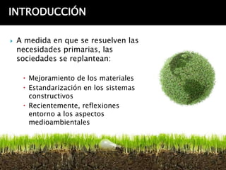 INTRODUCCIÓN

   A medida en que se resuelven las
    necesidades primarias, las
    sociedades se replantean:

      Mejoramiento de los materiales
      Estandarización en los sistemas
       constructivos
      Recientemente, reflexiones
       entorno a los aspectos
       medioambientales
 