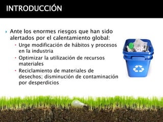 INTRODUCCIÓN


   Ante los enormes riesgos que han sido
    alertados por el calentamiento global:
      Urge modificación de hábitos y procesos
       en la industria
      Optimizar la utilización de recursos
       materiales
      Reciclamiento de materiales de
       desechos; disminución de contaminación
       por desperdicios
 