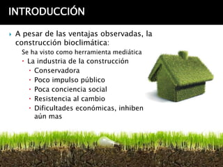 INTRODUCCIÓN

   A pesar de las ventajas observadas, la
    construcción bioclimática:
     Se ha visto como herramienta mediática
      La industria de la construcción
        Conservadora
        Poco impulso público
        Poca conciencia social
        Resistencia al cambio
        Dificultades económicas, inhiben
         aún mas
 