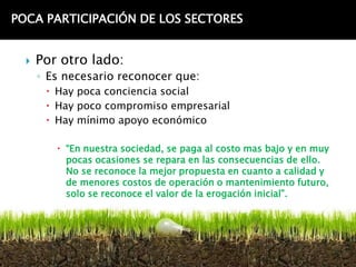 POCA PARTICIPACIÓN DE LOS SECTORES


     Por otro lado:
      ◦ Es necesario reconocer que:
        Hay poca conciencia social
        Hay poco compromiso empresarial
        Hay mínimo apoyo económico

          “En nuestra sociedad, se paga al costo mas bajo y en muy
           pocas ocasiones se repara en las consecuencias de ello.
           No se reconoce la mejor propuesta en cuanto a calidad y
           de menores costos de operación o mantenimiento futuro,
           solo se reconoce el valor de la erogación inicial”.
 