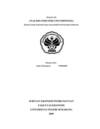 MAKALAH
     ANALISIS INDUSTRI CPO INDONESIA
disusun untuk memenuhi tugas mata kuliah Perekonomian Indonesia




                         Disusun oleh :
              Abida Muttaqiena            7450406003




     JURUSAN EKONOMI PEMBANGUNAN
                FAKULTAS EKONOMI
       UNIVERSITAS NEGERI SEMARANG
                            2009
 