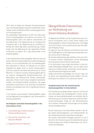 2
GP+S steht im Dialog mit leitenden Prozessverantwortli-
chen und Produktmanagern deutscher herstellender Unter-
nehmen sowie mit Wissenschaftlern anwendungsorientier-
ter Forschungsinstitute.
Aus aufwändigem Desk-Research ist GP+S mit allen publi-
zierten Anwendungsfällen von Industrie 4.0 vertraut. Die
Anwendungsfälle lassen sich dadurch unterscheiden, ob
ihre Bedeutung in der Digitalisierung von Fertigung bzw.
Produktion oder in der Digitalisierung von Produkten au-
ßerhalb der Fabrik liegt (siehe Systematisierung in Abbil-
dung). Auch die Bedeutung für den eigentlichen Produk-
tionsprozess im engeren Sinn, zeigt Unterschiede in den
Anwendungsfällen.
In der Vielzahl dieser Anwendungsfälle sollen hier jene mit
weiter entferntem Umsetzungshorizont außer Acht gelassen
werden, um ein praxisrelevantes Set von Anwendungsfel-
dern beleuchten zu können. Ein Beispiel für ein Anwen-
dungsfeld das wegen seines zu weiten Umsetzungshori-
zonts hier zunächst nicht weiter betrachtet wird, ist „Social
Machines“. In diesem visionären Anwendungsfeld geht es
um autonom interagierende Produktionsmaschinen, die
Materialfluss und Arbeitsschritte flexibel untereinander
abstimmen. Hierfür ist der Umbau kompletter Systemland-
schaften und Produktionsstätten erforderlich, was wegen
bestehender Investitionen in der deutschen herstellenden
Industrie auf absehbare Zeit nicht in signifikanter Breite zu
erwarten ist.
In der Auslese praxisrelevanter Anwendungsfälle zeigten
sich die folgenden als am häufigsten in den Unternehmen in
Umsetzung befindlich:
Am häufigsten verbreitete Anwendungsfelder in der
Unternehmens-Praxis
1.	 Instandhaltung: Condition-based /
	 Predictive Maintenance
2.	 Services für neue Preis- und
	Business-Modelle
3.	 Augmented Human Operator
Übergreifende Erkenntnisse
zur Verbreitung von
Smart-Industry-Ansätzen
Im Allgemeinen befindet sich die Implementierung von In-
dustrie 4.0-Ansätzen noch in einem frühen Stadium. Die
Anwendungsfälle in diesem Themenfeld laufen in der Regel
seit 1,5 bis 3 Jahren, und sind selten bereits über die Labor-
oder Pilotphase hinaus.
Es zeigt sich, dass die Industrie 4.0-Initiativen eher durch
das Top-Management in den Organisationen getrieben wer-
den, als durch die IT Abteilung.
Die meisten Implementierungen befinden sich in einer Pha-
se zwischen internen Pilotprojekten und der Beteiligung
erster besonders fortschrittlicher Lead-Kunden.
Es ist festzustellen, dass einige Unternehmen in ihrem Ge-
schäft überwiegend OEM-getrieben sind und dabei keine
Industrie 4.0-Eigeniniativen vorantreiben, da das Enginee-
ring auf Kundenseite liegt (bei den OEM).
Einige Unternehmen beschäftigen sich mit der Frage, wie
sie kleine und mittelständische Kunden (KMU) in der Ent-
wicklung hin zur Industrie 4.0 unterstützen können.
Vorgehensweise bei der Umsetzung der
Anwendungsfelder in Unternehmen
Die Entwicklung kundengerichteter Industrie 4.0-Services
wird überwiegend vom Top-Management initiiert und ge-
trieben, um neue Geschäftsmodelle zu erschließen. Die Im-
plementierung von Condition-based bzw. Predictive Main-
tenance-Technologien erfolgt bei den Maschinenbauern
oft im Rahmen umfassender Erneuerungen auf die jeweils
nächste Gerätegeneration.
Bei der Umsetzung in den Unternehmen werden in der Re-
gel sowohl Systemintegratoren und Softwareanbieter als
auch Telekommunikationsunternehmen einbezogen.
Die meisten Unternehmen benötigen zwischen 1,5 und 2
Jahren für die Initialisierung und Erstimplementierung von
Condition-based bzw. Predictive Maintenance bis zum Er-
reichen der Pilotphase.
 