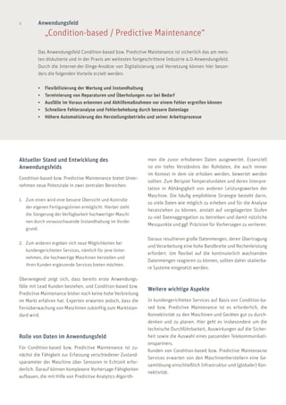 4
Das Anwendungsfeld Condition-based bzw. Predictive Maintenance ist sicherlich das am meis-
ten diskutierte und in der Praxis am weitesten fortgeschrittene Industrie 4.0-Anwendungsfeld.
Durch die Internet-der-Dinge-Ansätze von Digitalisierung und Vernetzung können hier beson-
ders die folgenden Vorteile erzielt werden:
•	 Flexibilisierung der Wartung und Instandhaltung
•	 Terminierung von Reparaturen und Überholungen nur bei Bedarf
•	 Ausfälle im Voraus erkennen und Abhilfemaßnahmen vor einem Fehler ergreifen können
•	 Schnellere Fehleranalyse und Fehlerbehebung durch bessere Datenlage
•	 Höhere Automatisierung des Herstellungsbetriebs und seiner Arbeitsprozesse
Anwendungsfeld
	 „Condition-based / Predictive Maintenance“
men die zuvor erhobenen Daten ausgewertet. Essenziell
ist ein tiefes Verständnis der Rohdaten, die auch immer
im Kontext in dem sie erhoben werden, bewertet werden
sollten. Zum Beispiel Temperaturdaten und deren Interpre-
tation in Abhängigkeit von anderen Leistungswerten der
Maschine. Die häufig empfohlene Strategie besteht darin,
so viele Daten wie möglich zu erheben und für die Analyse
heranziehen zu können, anstatt auf vorgelagerten Stufen
zu viel Datenaggregation zu betreiben und damit nützliche
Messpunkte und ggf. Präzision für Vorhersagen zu verlieren.
Daraus resultieren große Datenmengen, deren Übertragung
und Verarbeitung eine hohe Bandbreite und Rechenleistung
erfordert. Um flexibel auf die kontinuierlich wachsenden
Datenmengen reagieren zu können, sollten daher skalierba-
re Systeme eingesetzt werden.
Weitere wichtige Aspekte
In kundengerichteten Services auf Basis von Condition-ba-
sed bzw. Predictive Maintenance ist es erforderlich, die
Konnektivität zu den Maschinen und Geräten gut zu durch-
denken und zu planen. Hier geht es insbesondere um die
technische Durchführbarkeit, Auswirkungen auf die Sicher-
heit sowie die Auswahl eines passenden Telekommunikati-
onspartners.
Kunden von Condition-based bzw. Predictive Maintenacne
Services erwarten von den Maschinenherstellern eine Ge-
samtlösung einschließlich Infrastruktur und (globaler) Kon-
nektivität.
Aktueller Stand und Entwicklung des
Anwendungsfelds
Condition-based bzw. Predictive Maintenance bietet Unter-
nehmen neue Potenziale in zwei zentralen Bereichen:
1.	 Zum einen wird eine bessere Übersicht und Kontrolle 	
	 der eigenen Fertigungslinien ermöglicht. Hierbei steht 	
	 die Steigerung der Verfügbarkeit hochwertiger Maschi	
	 nen durch vorausschauende Instandhaltung im Vorder	
	grund.
2.	 Zum anderen ergeben sich neue Möglichkeiten bei 	
	 kundengerichteten Services, nämlich für jene Unter- 	
	 nehmen, die hochwertige Maschinen herstellen und 	
	 ihren Kunden ergänzende Services bieten möchten.
Überwiegend zeigt sich, dass bereits erste Anwendungs-
fälle mit Lead Kunden bestehen, und Condition-based bzw.
Predictive Maintenance bisher noch keine hohe Verbreitung
im Markt erfahren hat. Experten erwarten jedoch, dass die
Fernüberwachung von Maschinen zukünftig zum Marktstan-
dard wird.
Rolle von Daten im Anwendungsfeld
Für Condition-based bzw. Predictive Maintenance ist zu-
nächst die Fähigkeit zur Erfassung verschiedener Zustand-
sparameter der Maschine über Sensoren in Echtzeit erfor-
derlich. Darauf können komplexere Vorhersage-Fähigkeiten
aufbauen, die mit Hilfe von Predictive Analytics-Algorith-
 