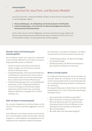 5 Anwendungsfeld
	 „Services für neue Preis- und Business-Modelle“
Services für neue Preis- und Business-Modelle auf Basis vernetzter Devices sind grundsätzlich
in zwei Ausprägungen möglich:
1.	 Direkt produktbezogen, z.B. bei Bezahlung nach Anzahl produzierter Teile/Produkte
2.	 Indirekt produktbezogen, z.B. bei Garantien auf Maschinenverfügbarkeit auf Basis der 		
	 Kenntnis genutzter Maschinenstunden
Im Kern dieser Services steht die Möglichkeit auf bessere Kostenberechnungen aufgrund der
Überwachung und Bewertung der tatsächlichen Nutzung von Produkten. Dies führt auch zu neu-
en Preismodellen auf Basis von Nutzungsintensität und Nutzungsdauer.
Die Kombination verschiedener Perspektiven auf Maschi-
nendaten könnte für Kunden besonders interessant sein:
•	 Produktivitätsperspektive: z.B. Maschinenverfügbar	
	 keit, Ausfallvorhersage
•	 Qualitätsperspektive: z.B. Maschinenausbringung in 	
	 guter Qualität und Reduktion von Ausschuss
Weitere wichtige Aspekte
Zur erfolgreichen Umsetzung neuer Services auf Basis von
vernetzten Maschinen und Devices ist oft das Know-how
und die Zusammenarbeit mehrerer Unternehmensbereiche,
wie zum Beispiel Entwicklung, Produktion und Kundenser-
vice erforderlich.
Die steigende Bedeutung von Daten bringt neue rechtliche
Fragestellungen mit sich, die im Gesamtzusammenhang ge-
löst werden müssen:
•	 Durch welche Daten wird Mehrwert geschaffen?
•	 Wer hat die Rechte zur Nutzung und Verwertung der
	 Daten: Der Datenverursacher (z.B. produzierendes 	
	 Unternehmen) oder die Partei die Mehrwert mit den 	
	 Daten generiert (z.B. Hersteller von Maschinen)?
•	 Wer nutzt diese Daten?
•	 Wer erhält wofür einen finanziellen Ausgleich?
Aktueller Stand und Entwicklung des
Anwendungsfelds
Der erste Hype ist vorüber und es zeigt sich, in welchen Be-
reichen tatsächlich Mehrwerte durch Industrie 4.0-Anwen-
dungen geschaffen werden, zum Beispiel:
•	 Erweiterte Garantie, wenn genaue Informationen
	 darüber vorliegen, wie und mit welcher Intensität
	 Kunden die Maschinen nutzen
•	 Zustandsüberwachung und vorausschauende Wartung 	
	 in Kombination mit automatisierten Service-Calls im 	
	 Partnernetzwerk (siehe auch konkretes Anwendungs	
	 feld „Condition-based / Predictive Maintenance“)
•	 Produktivitätssteigerungen, aber auch energieeffiziente 	
	 Herstellung, z.B. durch zeitgesteuerte Maschinen
•	 Full-Service-Verträge und neue Betreibermodelle,
	 welche über aktuelle Finanzierungs- und Leasing-
	 Modelle für Maschinen hinausgehen (inkl. IT, Dienst	
	 leistungen, etc.).
Rolle von Daten im Anwendungsfeld
Die zentralen Erfolgsfaktoren sind Echtzeit-Daten von Ma-
schinen und Prozessen sowie deren Aggregation und Visua-
lisierung.
Echter Mehrwert aus den Daten entsteht aus der Kombina-
tion mit dem Knowhow der Maschinenhersteller sowie der
Integration in andere Angebote, wie beispielsweise in Ver-
bindung mit einer verbesserten Logistik für Ersatzteile.
 