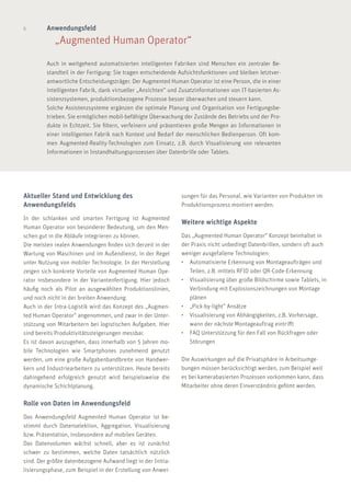 6 Anwendungsfeld
	 „Augmented Human Operator“
Auch in weitgehend automatisierten intelligenten Fabriken sind Menschen ein zentraler Be-
standteil in der Fertigung: Sie tragen entscheidende Aufsichtsfunktionen und bleiben letztver-
antwortliche Entscheidungsträger. Der Augmented Human Operator ist eine Person, die in einer
intelligenten Fabrik, dank virtueller „Ansichten“ und Zusatzinformationen von IT-basierten As-
sistenzsystemen, produktionsbezogene Prozesse besser überwachen und steuern kann.
Solche Assistenzsysteme ergänzen die optimale Planung und Organisation von Fertigungsbe-
trieben. Sie ermöglichen mobil-befähigte Überwachung der Zustände des Betriebs und der Pro-
dukte in Echtzeit. Sie filtern, verfeinern und präsentieren große Mengen an Informationen in
einer intelligenten Fabrik nach Kontext und Bedarf der menschlichen Bedienperson. Oft kom-
men Augmented-Reality-Technologien zum Einsatz, z.B. durch Visualisierung von relevanten
Informationen in Instandhaltungsprozessen über Datenbrille oder Tablets.
sungen für das Personal, wie Varianten von Produkten im
Produktionsprozess montiert werden.
Weitere wichtige Aspekte
Das „Augmented Human Operator“ Konzept beinhaltet in
der Praxis nicht unbedingt Datenbrillen, sondern oft auch
weniger ausgefallene Technologien:
•	 Automatisierte Erkennung von Montageaufträgen und 	
	 Teilen, z.B. mittels RFID oder QR-Code-Erkennung
•	 Visualisierung über große Bildschirme sowie Tablets, in 	
	 Verbindung mit Explosionszeichnungen von Montage	
	plänen
•	 „Pick-by-light” Ansätze
•	 Visualisierung von Abhängigkeiten, z.B. Vorhersage, 	
	 wann der nächste Montageauftrag eintrifft
•	 FAQ Unterstützung für den Fall von Rückfragen oder 	
	Störungen
Die Auswirkungen auf die Privatsphäre in Arbeitsumge-
bungen müssen berücksichtigt werden, zum Beispiel weil
es bei kamerabasierten Prozessen vorkommen kann, dass
Mitarbeiter ohne deren Einverständnis gefilmt werden.
Aktueller Stand und Entwicklung des
Anwendungsfelds
In der schlanken und smarten Fertigung ist Augmented
Human Operator von besonderer Bedeutung, um den Men-
schen gut in die Abläufe integrieren zu können.
Die meisten realen Anwendungen finden sich derzeit in der
Wartung von Maschinen und im Außendienst, in der Regel
unter Nutzung von mobiler Technologie. In der Herstellung
zeigen sich konkrete Vorteile von Augmented Human Ope-
rator insbesondere in der Variantenfertigung. Hier jedoch
häufig noch als Pilot an ausgewählten Produktionslinien,
und noch nicht in der breiten Anwendung.
Auch in der Intra-Logistik wird das Konzept des „Augmen-
ted Human Operator“ angenommen, und zwar in der Unter-
stützung von Mitarbeitern bei logistischen Aufgaben. Hier
sind bereits Produktivitätssteigerungen messbar.
Es ist davon auszugehen, dass innerhalb von 5 Jahren mo-
bile Technologien wie Smartphones zunehmend genutzt
werden, um eine große Aufgabenbandbreite von Handwer-
kern und Industriearbeitern zu unterstützen. Heute bereits
dahingehend erfolgreich genutzt wird beispielsweise die
dynamische Schichtplanung.
Rolle von Daten im Anwendungsfeld
Das Anwendungsfeld Augmented Human Operator ist be-
stimmt durch Datenselektion, Aggregation, Visualisierung
bzw. Präsentation, insbesondere auf mobilen Geräten.
Das Datenvolumen wächst schnell, aber es ist zunächst
schwer zu bestimmen, welche Daten tatsächlich nützlich
sind. Der größte datenbezogene Aufwand liegt in der Initia-
lisierungsphase, zum Beispiel in der Erstellung von Anwei-
 
