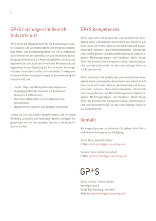 8
GP+S Kompetenzen
GP+S unterstützt mit analytischer und methodischer Kom-
petenz sowie umfassenden Kenntnissen von Industrie 4.0
Uses Cases. GP+S setzt dort an, wo Know-how und Zusam-
menarbeit mehrerer Unternehmensbereiche erforderlich
sind. Unsere Berater sind Wirtschaftsingenieure, Digital-Ex-
perten, Marketingstrategen und Kaufleute. Damit bringt
GP+S die erforderliche Kompetenzvielfalt, Interdisziplina-
rität und Verständnistiefe für das vielschichtige Industrie
4.0-Ecosystem mit.
GP+S unterstützt mit analytischer und methodischer Kom-
petenz sowie umfassenden Kenntnissen von Industrie 4.0
Uses Cases. GP+S setzt dort an, wo Know-how und Zusam-
menarbeit mehrerer Unternehmensbereiche erforderlich
sind. Unsere Berater sind Wirtschaftsingenieure, Digital-Ex-
perten, Marketingstrategen und Kaufleute. Damit bringt
GP+S die erforderliche Kompetenzvielfalt, Interdisziplina-
rität und Verständnistiefe für das vielschichtige Industrie
4.0-Ecosystem mit.
Kontakt
Als Ansprechpartner zu Industrie 4.0 stehen Ulrich Porst
und Carsten Hinze gerne zur Verfügung.
Ulrich Porst, Geschäftsführer
E-Mail: ulrich.porst@gps-consulting.com
Carsten Hinze, Senior Consultant
E-Mail: carsten.hinze@gps-consulting.com
Gerlach, Porst + Steiner GmbH
Nehringstrasse 2
61352 Bad Homburg , Germany
Website: http://www.gps-consulting.com
GP+S Leistungen im Bereich
Industrie 4.0
GP+S kennt die Erfolgsfaktoren für die Erarbeitung relevan-
ter Industrie 4.0 Geschäftsmodelle und bringt die notwen-
dige Markt- und Kundenperspektive ein. GP+S unterstützt
Unternehmen bei der Identifikation und inhaltlichen Durch-
dringung von Industrie 4.0 Anwendungsfeldern (Use Cases),
beginnend bei Ansätzen wie Predicitive Maintenance und
Augmented Human Operating bis hin zu neuen, kundenge-
richteten Smart-Services-Geschäftsmodellen. Schwerpunk-
te unserer Unterstützungsleistungen in Zusammenhang mit
Industrie 4.0 sind:
•	 Trends, Player und Marktpotenziale analysieren
•	 Ausgangsposition für Industrie 4.0 bestimmen
	 (Industrie 4.0 Readiness)
•	 Neue Geschäftsansätze und Umsatzpotenziale
	identifizieren
•	 Übergreifende Industrie 4.0 Strategie entwickeln
Lernen Sie uns und unsere Vorgehensweise z.B. in einem
Workshop „Industrie 4.0 Potenziale“ kennen und legen Sie
gemeinsam mit uns die nächsten Schritte in Richtung In-
dustrie 4.0 fest.
 