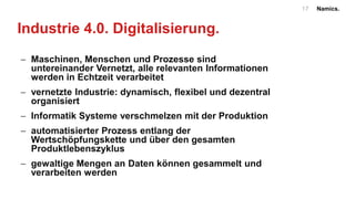 Namics.17
Industrie 4.0. Digitalisierung.
 Maschinen, Menschen und Prozesse sind
untereinander Vernetzt, alle relevanten Informationen
werden in Echtzeit verarbeitet
 vernetzte Industrie: dynamisch, flexibel und dezentral
organisiert
 Informatik Systeme verschmelzen mit der Produktion
 automatisierter Prozess entlang der
Wertschöpfungskette und über den gesamten
Produktlebenszyklus
 gewaltige Mengen an Daten können gesammelt und
verarbeiten werden
 