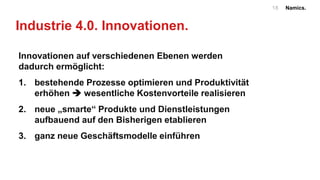 Namics.18
Industrie 4.0. Innovationen.
Innovationen auf verschiedenen Ebenen werden
dadurch ermöglicht:
1. bestehende Prozesse optimieren und Produktivität
erhöhen  wesentliche Kostenvorteile realisieren
2. neue „smarte“ Produkte und Dienstleistungen
aufbauend auf den Bisherigen etablieren
3. ganz neue Geschäftsmodelle einführen
 