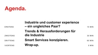 Agenda.
ERSTENS
Industrie und customer experience
– ein ungleiches Paar? 15 MIN
ZW EITENS
Trends & Herausforderungen für
die Industrie 30 MIN
DRITTENS Smart Services konzipieren. 60 MIN
VIERTENS Wrap-up. 5 MIN
 