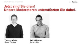 Namics.58SMART SERVICES KONZIPIEREN.
Jetzt sind Sie dran!
Unsere Moderatoren unterstützten Sie dabei.
Thomas Walter
Smart Factory
Will Kölbener
Smart Site
 