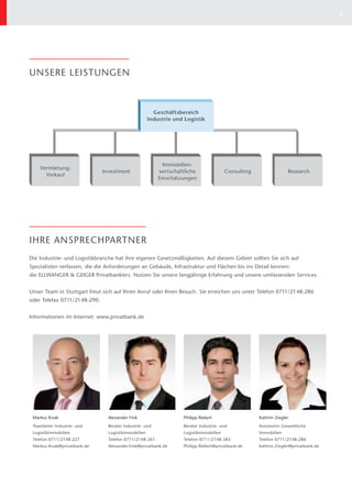 6




UNSERE LEISTUNGEN



                                                       Geschäftsbereich
                                                     Industrie und Logistik




                                                           Immobilien-
    Vermietung/
                              Investment                 wirtschaftliche               Consulting                 Research
      Verkauf
                                                         Einschätzungen




IHRE ANSPRECHPARTNER
Die Industrie- und Logistikbranche hat ihre eigenen Gesetzmäßigkeiten. Auf diesem Gebiet sollten Sie sich auf
Spezialisten verlassen, die die Anforderungen an Gebäude, Infrastruktur und Flächen bis ins Detail kennen:
die ELLWANGER & GEIGER Privatbankiers. Nutzen Sie unsere langjährige Erfahrung und unsere umfassenden Services.


Unser Team in Stuttgart freut sich auf Ihren Anruf oder Ihren Besuch. Sie erreichen uns unter Telefon 0711/2148-286
oder Telefax 0711/2148-290.


Informationen im Internet: www.privatbank.de




 Markus Knab                    Alexander Fink                    Philipp Riekert                   Kathrin Ziegler
 Teamleiter Industrie- und      Berater Industrie- und            Berater Industrie- und            Assistentin Gewerbliche
 Logistikimmobilien             Logistikimmobilien                Logistikimmobilien                Immobilien
 Telefon 0711/2148-227          Telefon 0711/2148-261             Telefon 0711/2148-383             Telefon 0711/2148-286
 Markus.Knab@privatbank.de      Alexander.Fink@privatbank.de      Philipp.Riekert@privatbank.de     Kathrin.Ziegler@privatbank.de
 