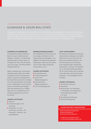 7




ELLWANGER & GEIGER REAL ESTATE
Ellwanger & Geiger Real Estate bietet Ihnen ein umfassendes Leistungsspektrum rund um die Assetklasse
institutioneller Immobilien aus einer Hand. Mit einem Höchstmaß an Diskretion und Seriosität behalten
wir für Sie dabei stets die Orientierung in den sich schnell verändernden Märkten. Unser Erfolg basiert vor
allem auf exzellenter Marktkenntnis und jahrzehntelanger Erfahrung im Immobiliengeschäft.




GEWERBLICHE IMMOBILIEN                   IMMOBILIENMANAGEMENT                   ASSET MANAGEMENT
Umfangreiches Research bildet die        Mit intelligenten Life-Cycle-Konzep-   Wir betreuen nationale und internatio-
Basis für unsere marktkonformen          ten bringen und halten wir Ihre        nale Investoren umfassend vom Markt-
Standort-, Portfolio- und Wirtschaft-    Liegenschaften auf Erfolgskurs. Und    eintritt bis zum Exit. Immer auf der
lichkeitsanalysen. Daraus leiten wir     begleiten sie während des gesamten     Basis eines fundierten Research, um
Strategien ab, deren Ziel die Aktivie-   Lebenszyklus. Dabei sind wir bundes-   die Entwicklung und Umsetzung
rung von Ertrags- und Wirtschaftlich-    weit mit über sieben Standorten        einer Anlagestrategie zielgerichtet
keitspotentialen ist.                    immer direkt vor Ort.                  unterstützen zu können. Als Spezialis-
                                                                                ten in der Wertermittlung erstellen
Neben umfangreichen Vermietungs-         UNSERE LEISTUNGEN                      wir für unsere Kunden auch Gutachten
dienstleistungen zählen das Projekt-       Bestandsberatung                     nach nationalen und internationalen
consulting und das Transaktionsge-         Projektmanagement                    Standards – für Einzelobjekte wie für
schäft zu unseren Kernkompetenzen.         Technisches                          Portfolios.
Bei Immobilieninvestments verfolgen        Objektmanagement
wir einen ganzheitlichen Consulting-       Kaufmännisches                       UNSERE LEISTUNGEN
ansatz: Angefangen bei der Entwick-        Objekt management                      Strategische Beratung
lung von Vermarktungsstrategien            Life-Cycle-Management                  Akquisition
über die Aufarbeitung von Objekt-                                                 Bewertungen nach Red Book,
daten bis hin zur Realisierung von                                                § 194 BauGB sowie Beleihungs-
Vermarktungsprozessen sind wir                                                    wertermittlungen gemäß
Ihr Partner.                                                                      § 12 HGB
                                                                                  Due-Diligence-Prüfungen
UNSERE LEISTUNGEN                                                                 Portfolio Management
  Research
  Investmentanalyse und
  -beratung
                                                                                  UNSERE WEITEREN PUBLIKATIONEN
  Transaktion, An- und
  Ver mietung von Büro-, Ein-                                                       Einzelhandelsmarktbericht
  zelhandels-, Industrie- und                                                       Büromarktbericht
  Logistikflächen                                                                   Investmentmarktbericht

                                                                                  erhalten Sie kostenfrei unter:
                                                                                  Corinna.Bluemke@privatbank.de
 