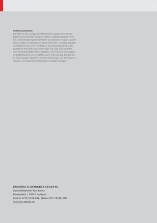 8




HAFTUNGSHINWEIS:
Die Daten für den vorliegenden Marktbericht wurden direkt bei den
Städten und Gemeinden sowie bei Maklern und Bestandshaltern erho-
ben. Unsere Ansprechpartner erhielten standardisierte Fragen zu quanti-
tativen Größen wie Mietpreisen, Bodenrichtwerten, Grundstücksgrößen
und Flächenumsatz sowie eine Frage zu den Zukunftsaussichten. Die
Qualität der Antworten auf unsere Fragen war recht unterschiedlich:
Zum Teil sind geschätzte Werte enthalten, zum Teil waren die Angaben
unvollständig. Dennoch ermöglicht unsere Unter suchung dem Betrach-
ter einen aktuellen Überblick über die Entwicklungen und die Trends im
Industrie- und Logistikimmobiliensektor der Region Stuttgart.




BANKHAUS ELLWANGER & GEIGER KG
Geschäftsbereich Real Estate
Börsenplatz 1, 70174 Stuttgart
Telefon 0711/2148-286, Telefax 0711/2148-290
www.privatbank.de
 