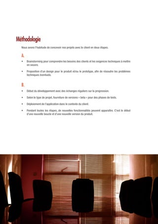 Méthodologie
Nous avons l’habitude de concevoir nos projets avec le client en deux étapes.
•	 Brainstorming pour comprendre les besoins des clients et les exigences techniques à mettre
en oeuvre.
•	 Proposition d’un design pour le produit et/ou le prototype, afin de résoudre les problèmes
techniques éventuels.
•	 Début du développement avec des échanges réguliers sur la progression.
•	 Selon le type de projet, fourniture de versions « beta » pour des phases de tests.
•	 Déploiement de l’application dans le contexte du client.
•	 Pendant toutes les étapes, de nouvelles fonctionnalités peuvent apparaître. C’est le début
d’une nouvelle boucle et d’une nouvelle version du produit.
A.
B.
 