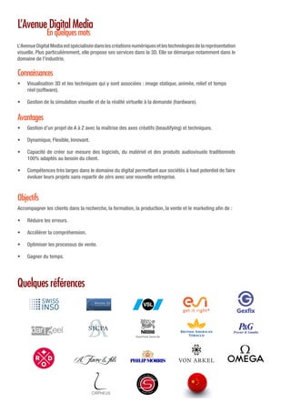 L’AvenueDigitalMediaestspécialiséedanslescréationsnumériquesetlestechnologiesdelareprésentation
visuelle. Plus particulièrement, elle propose ses services dans la 3D. Elle se démarque notamment dans le
domaine de l’industrie.
•	 Visualisation 3D et les techniques qui y sont associées : image statique, animée, relief et temps
réel (software).
•	 Gestion de la simulation visuelle et de la réalité virtuelle à la demande (hardware).
Accompagner les clients dans la recherche, la formation, la production, la vente et le marketing afin de :
•	 Gestion d’un projet de A à Z avec la maîtrise des axes créatifs (beautifying) et techniques.
•	 Dynamique, Flexible, Innovant.
•	 Capacité de créer sur mesure des logiciels, du matériel et des produits audiovisuels traditionnels
100% adaptés au besoin du client.
•	 Compétences très larges dans le domaine du digital permettant aux sociétés à haut potentiel de faire
évoluer leurs projets sans repartir de zéro avec une nouvelle entreprise.
•	 Réduire les erreurs.
•	 Accélérer la compréhension.
•	 Optimiser les processus de vente.
•	 Gagner du temps.
L’Avenue Digital Media
En quelques mots
Quelques références
Connaissances
Objectifs
Avantages
 