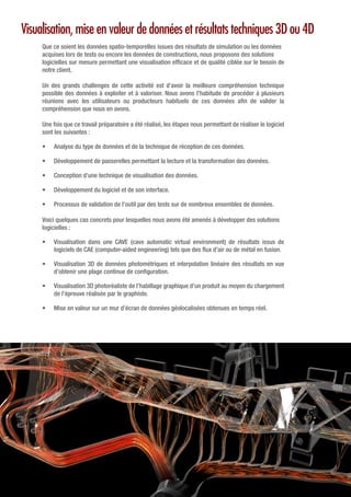 Visualisation, mise en valeur de données et résultats techniques 3D ou 4D
Que ce soient les données spatio-temporelles issues des résultats de simulation ou les données
acquises lors de tests ou encore les données de constructions, nous proposons des solutions
logicielles sur mesure permettant une visualisation efficace et de qualité ciblée sur le besoin de
notre client.
Un des grands challenges de cette activité est d’avoir la meilleure compréhension technique
possible des données à exploiter et à valoriser. Nous avons l’habitude de procéder à plusieurs
réunions avec les utilisateurs ou producteurs habituels de ces données afin de valider la
compréhension que nous en avons.
Une fois que ce travail préparatoire a été réalisé, les étapes nous permettant de réaliser le logiciel
sont les suivantes :
•	 Analyse du type de données et de la technique de réception de ces données.
•	 Développement de passerelles permettant la lecture et la transformation des données.
•	 Conception d’une technique de visualisation des données.
•	 Développement du logiciel et de son interface.
•	 Processus de validation de l’outil par des tests sur de nombreux ensembles de données.
Voici quelques cas concrets pour lesquelles nous avons été amenés à développer des solutions
logicielles :
•	 Visualisation dans une CAVE (cave automatic virtual environment) de résultats issus de
logiciels de CAE (computer-aided engineering) tels que des flux d’air ou de métal en fusion.
•	 Visualisation 3D de données photométriques et interpolation linéaire des résultats en vue
d’obtenir une plage continue de configuration.
•	 Visualisation 3D photoréaliste de l’habillage graphique d’un produit au moyen du chargement
de l’épreuve réalisée par le graphiste.
•	 Mise en valeur sur un mur d’écran de données géolocalisées obtenues en temps réel.
 