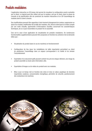 Produits modulaires
L’application interactive en 3D temps réel permet de visualiser la configuration exacte souhaitée
par le client. Le logiciel peut être utilisé soit par le vendeur, soit par le client, dans la phase de
conseils et de planification afin de construire de manière interactive et en 3D l’assemblage de
modules dont le client a besoin.
Des modifications peuvent être apportées à tout moment (changement de couleur, suppression ou
ajout d’un module, modification de la taille des modules, etc). Ainsi le client peut se rendre compte
par une visite virtuelle, agrémentée d’informations visuelles concernant les caractéristiques
techniques, de ce à quoi ressemblera le produit fini et assemblé.
Ceci est le cœur d’une application de visualisation de produits modulaires. De nombreuses
fonctionnalités supplémentaires peuvent être proposées en fonction du contexte et de la demande
telles que :
•	 Visualisation du produit (dans le cas de machine) en fonctionnement
•	 Configurateur de lieu (pour les installations de taille importante) permettant au client
de positionner l’assemblage dans un espace correspondant à la réalité et de simuler
l’encombrement.
•	 Exportation d’un document (pdf) pouvant contenir les prix de chaque élément, une image du
produit assemblé ou toute autre information utile.
•	 Exportation d’images ou de vidéos du produit avec ces modules.
•	 Mise à jour en temps réel en fonction des choix et mise en valeur graphique de données
importantes (cadence, consommation énergétique, périmètre de sécurité, positionnement
des conducteurs de machine).
 