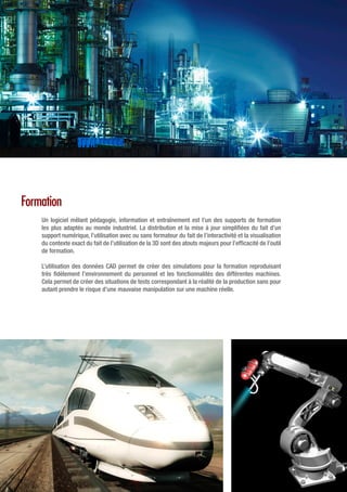 Formation
Un logiciel mêlant pédagogie, information et entraînement est l’un des supports de formation
les plus adaptés au monde industriel. La distribution et la mise à jour simplifiées du fait d’un
support numérique, l’utilisation avec ou sans formateur du fait de l’interactivité et la visualisation
du contexte exact du fait de l’utilisation de la 3D sont des atouts majeurs pour l’efficacité de l’outil
de formation.
L’utilisation des données CAD permet de créer des simulations pour la formation reproduisant
très fidèlement l’environnement du personnel et les fonctionnalités des différentes machines.
Cela permet de créer des situations de tests correspondant à la réalité de la production sans pour
autant prendre le risque d’une mauvaise manipulation sur une machine réelle.
 